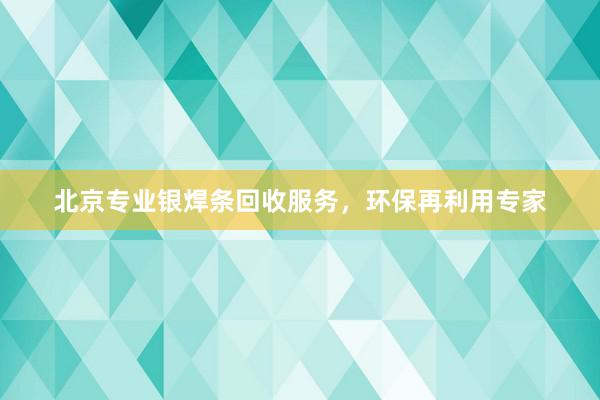 北京专业银焊条回收服务，环保再利用专家